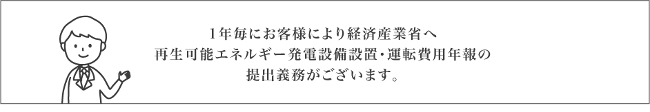 1年毎にお客様により経済産業省へ再生可能エネルギー発電設備設置・運転費用年報の提出義務がございます